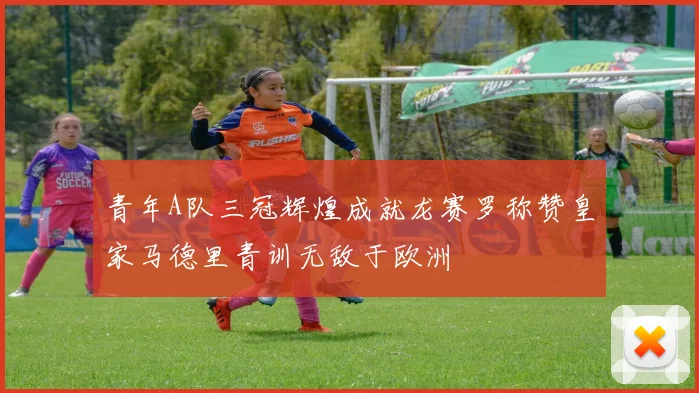 青年A队三冠辉煌成就龙赛罗称赞皇家马德里青训无敌于欧洲